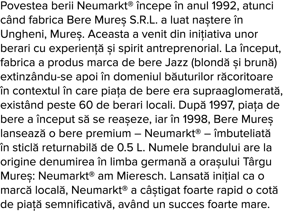 Povestea berii Neumarkt   ncepe  n anul 1992, atunci c nd fabrica Bere Mure  S R L  a luat na tere  n Ungheni, Mure     