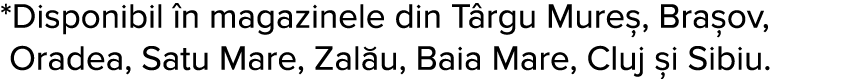 *Disponibil  n magazinele din T rgu Mure , Bra ov,  Oradea, Satu Mare, Zal u, Baia Mare, Cluj  i Sibiu   