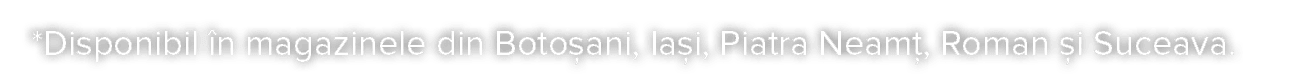 * Disponibil  n magazinele din Boto ani, Ia i, Piatra Neam , Roman  i Suceava 