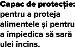 Capac de protec ie: pentru a proteja alimentele  i pentru a  mpiedica s  sar  ulei  ncins 